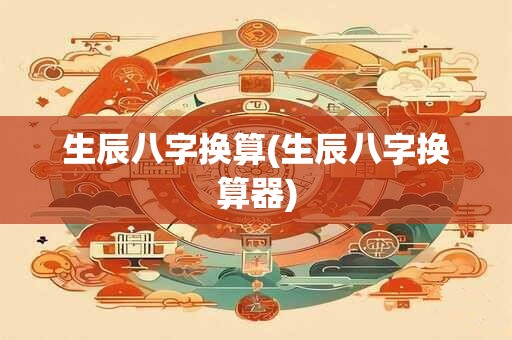 生辰八字换算(生辰八字换算器) 生辰八字换算(生辰八字换算器)