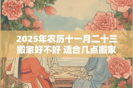 2025年农历十一月二十三搬家好不好 适合几点搬家