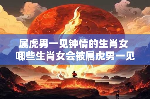 属虎男一见钟情的生肖女 哪些生肖女会被属虎男一见钟情