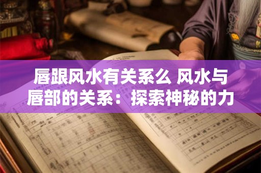 唇跟风水有关系么 风水与唇部的关系：探索神秘的力量