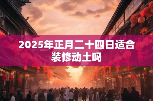 2025年正月二十四日适合装修动土吗