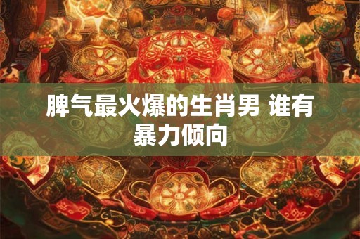 脾气最火爆的生肖男 谁有暴力倾向