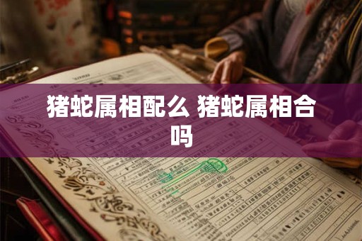 猪蛇属相配么 猪蛇属相合吗