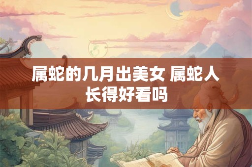 属蛇的几月出美女 属蛇人长得好看吗
