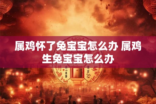 属鸡怀了兔宝宝怎么办 属鸡生兔宝宝怎么办