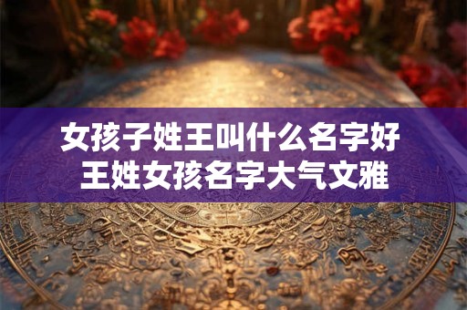 女孩子姓王叫什么名字好 王姓女孩名字大气文雅