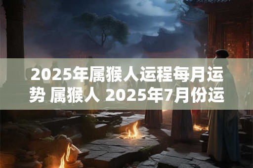 2025年属猴人运程每月运势 属猴人 2025年7月份运势