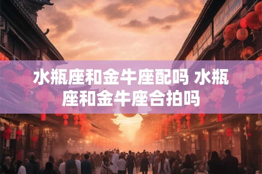 水瓶座和金牛座配吗 水瓶座和金牛座合拍吗