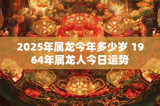 2025年属龙今年多少岁 1964年属龙人今日运势