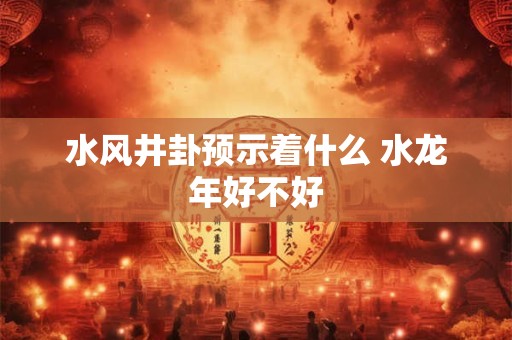 水风井卦预示着什么 水龙年好不好