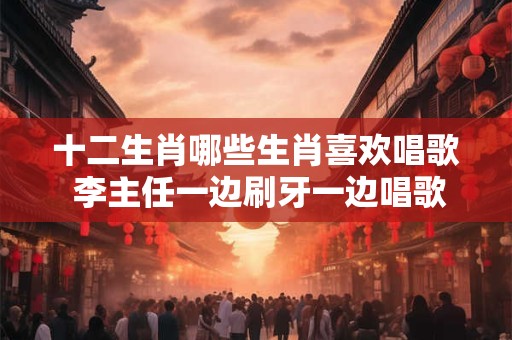 十二生肖哪些生肖喜欢唱歌 李主任一边刷牙一边唱歌打一生肖