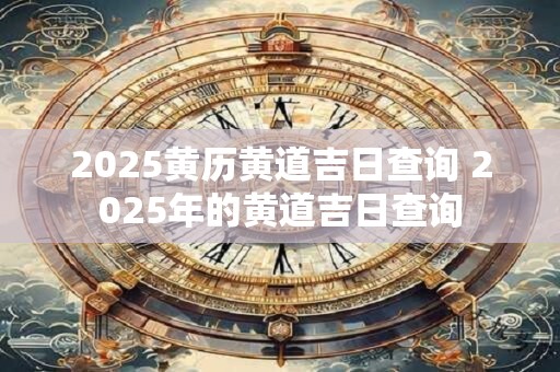 2025黄历黄道吉日查询 2025年的黄道吉日查询