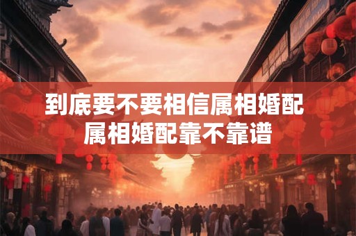 到底要不要相信属相婚配 属相婚配靠不靠谱