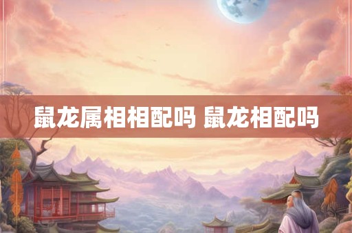 鼠龙属相相配吗 鼠龙相配吗