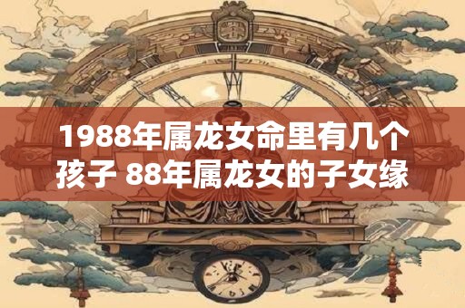 1988年属龙女命里有几个孩子 88年属龙女的子女缘