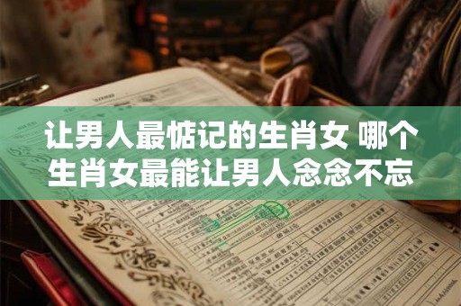 让男人最惦记的生肖女 哪个生肖女最能让男人念念不忘