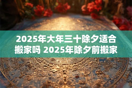 2025年大年三十除夕适合搬家吗 2025年除夕前搬家吉日