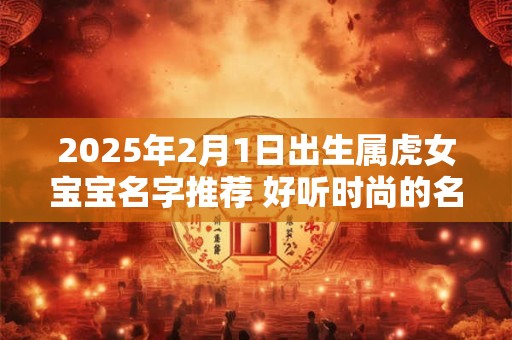 2025年2月1日出生属虎女宝宝名字推荐 好听时尚的名字