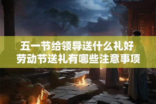 五一节给领导送什么礼好 劳动节送礼有哪些注意事项