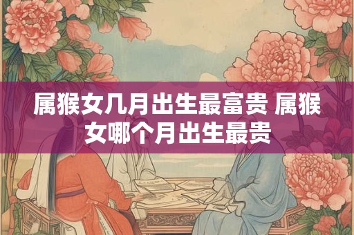 属猴女几月出生最富贵 属猴女哪个月出生最贵
