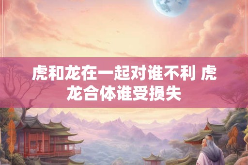 虎和龙在一起对谁不利 虎龙合体谁受损失