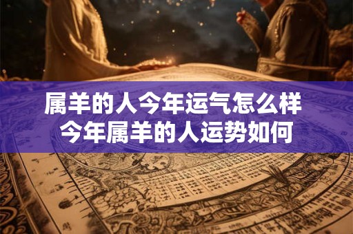属羊的人今年运气怎么样 今年属羊的人运势如何