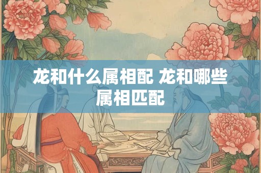龙和什么属相配 龙和哪些属相匹配