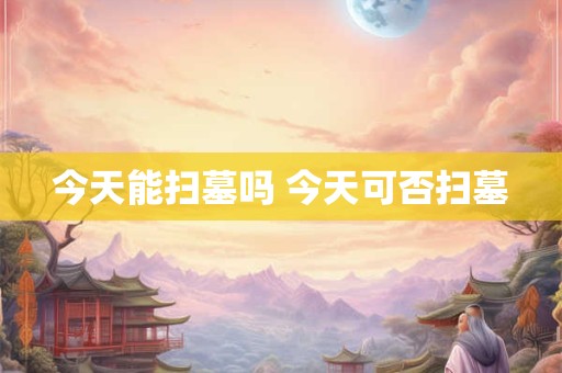 今天能扫墓吗 今天可否扫墓