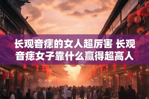长观音痣的女人超厉害 长观音痣女子靠什么赢得超高人气