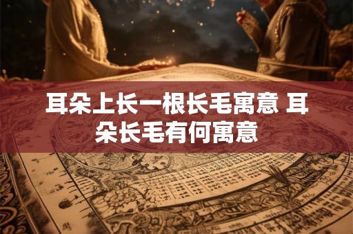 耳朵上长一根长毛寓意 耳朵长毛有何寓意
