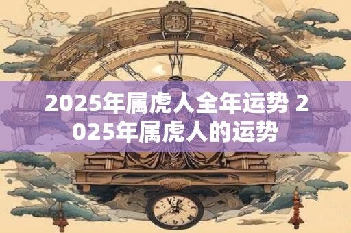2025年属虎人全年运势 2025年属虎人的运势