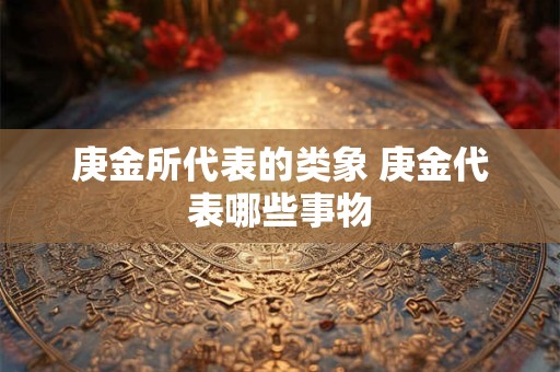 庚金所代表的类象 庚金代表哪些事物
