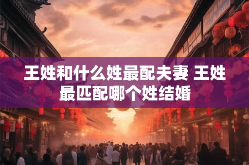 王姓和什么姓最配夫妻 王姓最匹配哪个姓结婚