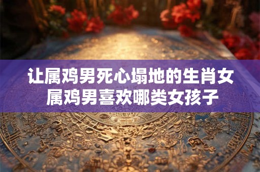 让属鸡男死心塌地的生肖女 属鸡男喜欢哪类女孩子