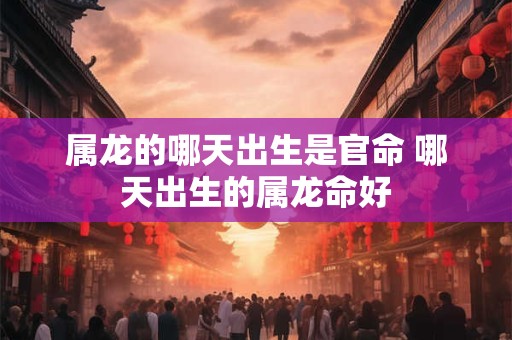 属龙的哪天出生是官命 哪天出生的属龙命好