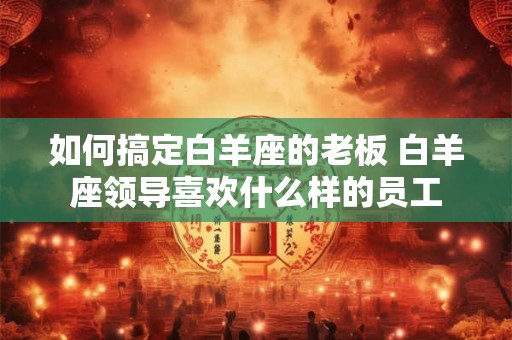 如何搞定白羊座的老板 白羊座领导喜欢什么样的员工