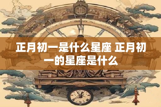正月初一是什么星座 正月初一的星座是什么
