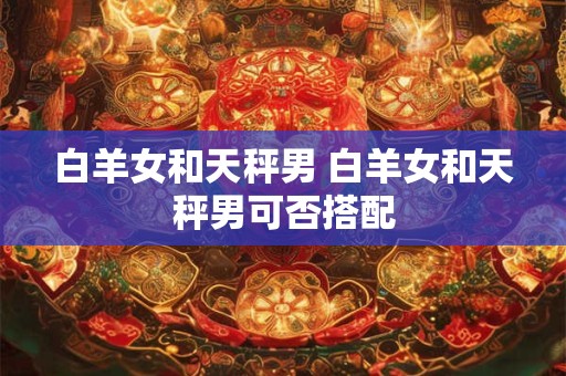 白羊女和天秤男 白羊女和天秤男可否搭配