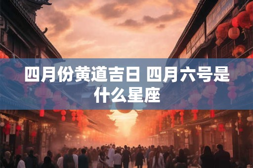 四月份黄道吉日 四月六号是什么星座