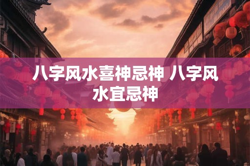 八字风水喜神忌神 八字风水宜忌神