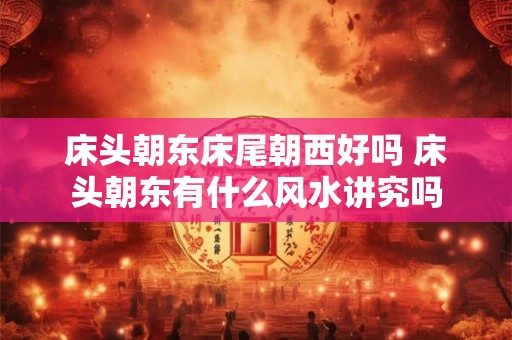 床头朝东床尾朝西好吗 床头朝东有什么风水讲究吗