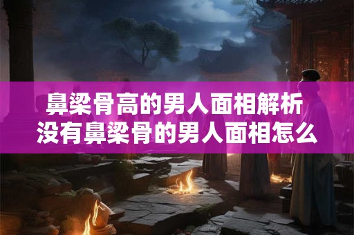 鼻梁骨高的男人面相解析 没有鼻梁骨的男人面相怎么样