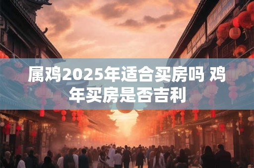 属鸡2025年适合买房吗 鸡年买房是否吉利