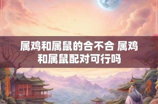 属鸡和属鼠的合不合 属鸡和属鼠配对可行吗