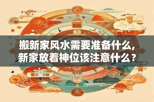 搬新家风水需要准备什么,新家放着神位该注意什么? 搬新家风水需要准备什么,新家放着神位该注意什么?