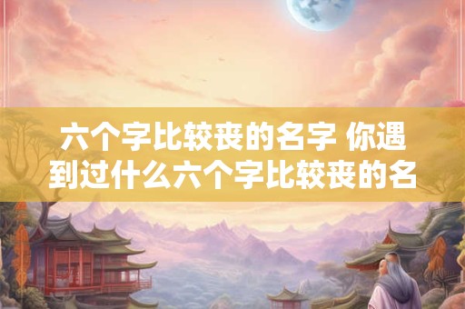 六个字比较丧的名字 你遇到过什么六个字比较丧的名字