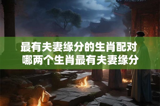 最有夫妻缘分的生肖配对 哪两个生肖最有夫妻缘分
