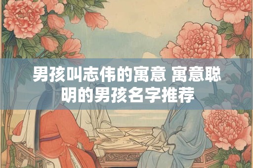 男孩叫志伟的寓意 寓意聪明的男孩名字推荐
