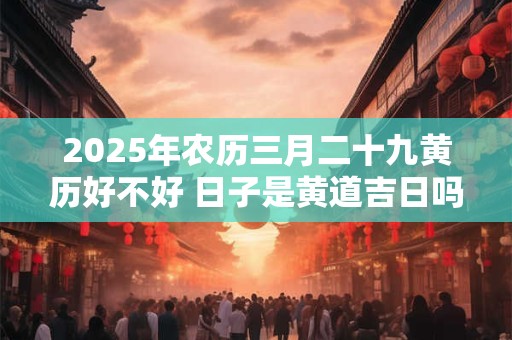 2025年农历三月二十九黄历好不好 日子是黄道吉日吗