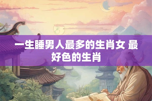 一生睡男人最多的生肖女 最好色的生肖